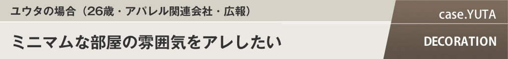 ユウタの場合（26歳・アパレル関連会社・広報）ミニマムな部屋の雰囲気をアレしたい