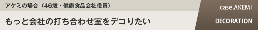 アケミの場合（（46歳・健康食品会社役員）もっと会社の打ち合わせ室をデコりたい